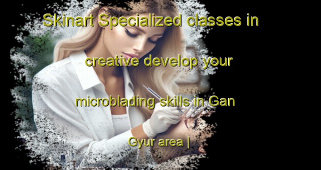 Skinart Specialized classes in creative develop your microblading skills in Gan Gyur area | MicrobladingTraining | MicrobladingClasses | SkinartTraining-China